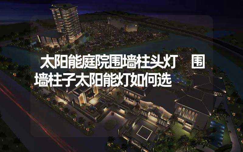 太阳能庭院围墙柱头灯 围墙柱子太阳能灯如何选